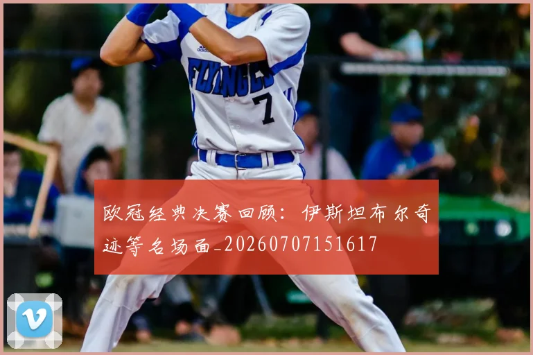 欧冠经典决赛回顾:伊斯坦布尔奇迹等名场面_20260707151617