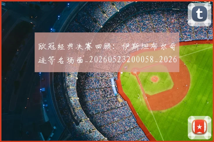 欧冠经典决赛回顾:伊斯坦布尔奇迹等名场面_20260523200058_20260801200105