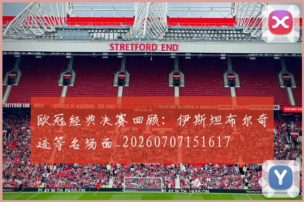 欧冠经典决赛回顾:伊斯坦布尔奇迹等名场面_20260707151617